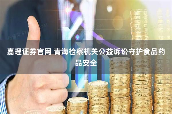 嘉理证券官网 青海检察机关公益诉讼守护食品药品安全