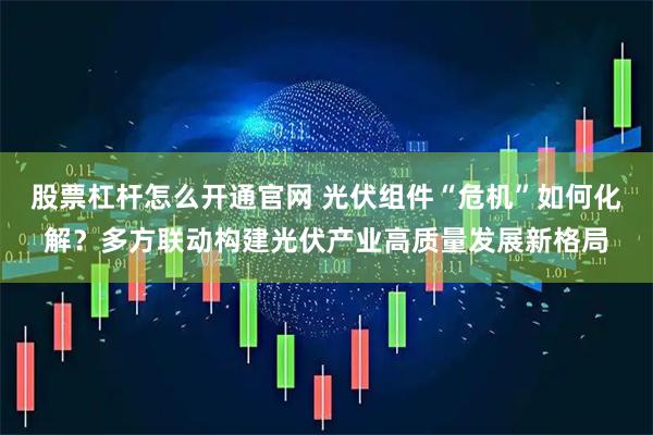 股票杠杆怎么开通官网 光伏组件“危机”如何化解？多方联动构建光伏产业高质量发展新格局