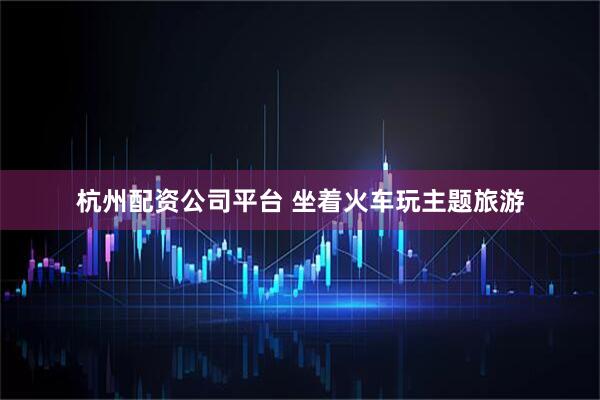 杭州配资公司平台 坐着火车玩主题旅游