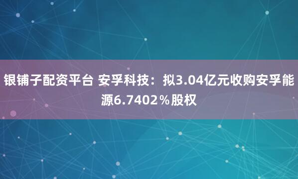 银铺子配资平台 安孚科技：拟3.04亿元收购安孚能源6.7402％股权