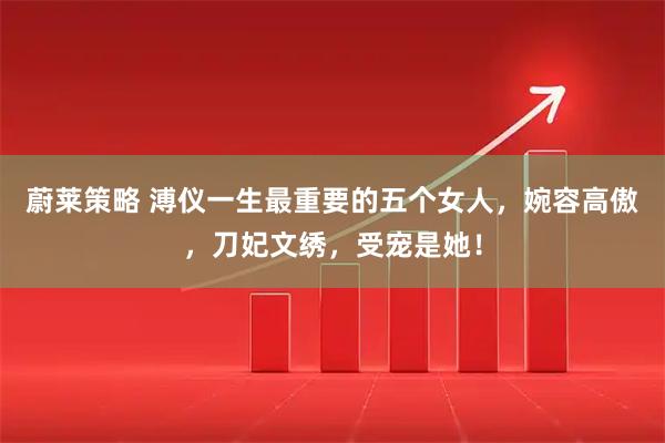 蔚莱策略 溥仪一生最重要的五个女人，婉容高傲，刀妃文绣，受宠是她！