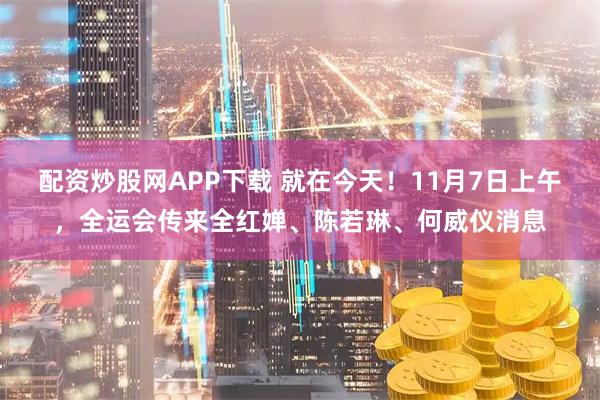 配资炒股网APP下载 就在今天！11月7日上午，全运会传来全红婵、陈若琳、何威仪消息