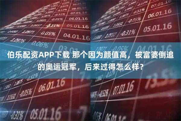 伯乐配资APP下载 那个因为颜值高，被富婆倒追的奥运冠军，后来过得怎么样？