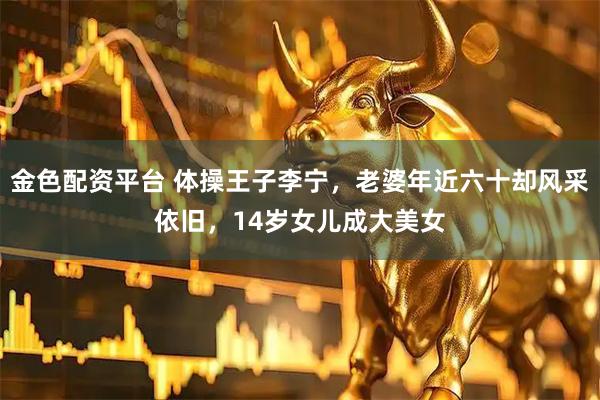 金色配资平台 体操王子李宁，老婆年近六十却风采依旧，14岁女儿成大美女