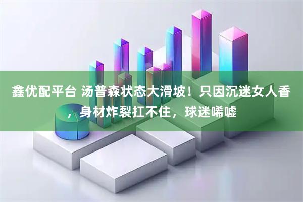 鑫优配平台 汤普森状态大滑坡！只因沉迷女人香，身材炸裂扛不住，球迷唏嘘
