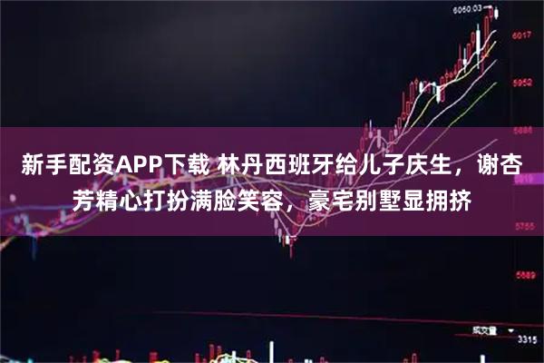 新手配资APP下载 林丹西班牙给儿子庆生，谢杏芳精心打扮满脸笑容，豪宅别墅显拥挤
