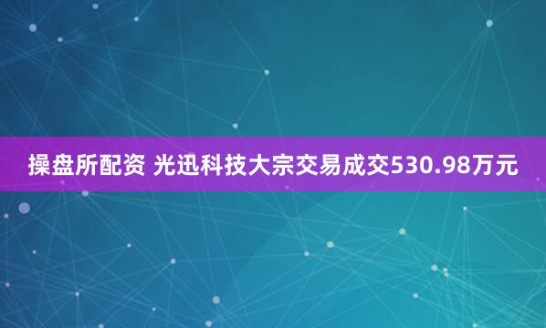 操盘所配资 光迅科技大宗交易成交530.98万元