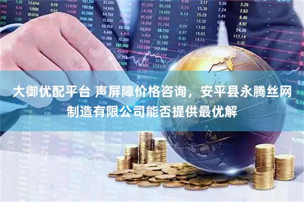 大御优配平台 声屏障价格咨询，安平县永腾丝网制造有限公司能否提供最优解