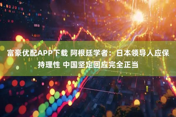 富豪优配APP下载 阿根廷学者：日本领导人应保持理性 中国坚定回应完全正当