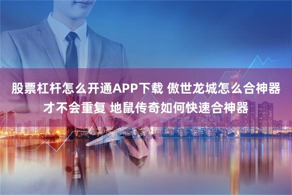 股票杠杆怎么开通APP下载 傲世龙城怎么合神器才不会重复 地鼠传奇如何快速合神器