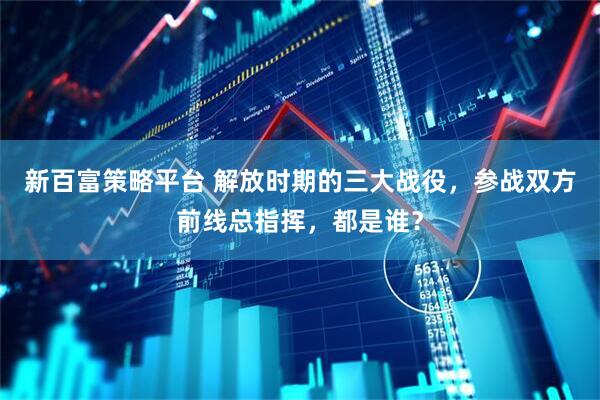 新百富策略平台 解放时期的三大战役，参战双方前线总指挥，都是谁？