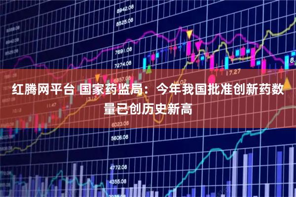 红腾网平台 国家药监局：今年我国批准创新药数量已创历史新高