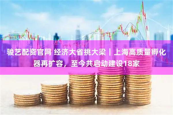 骏艺配资官网 经济大省挑大梁｜上海高质量孵化器再扩容，至今共启动建设18家