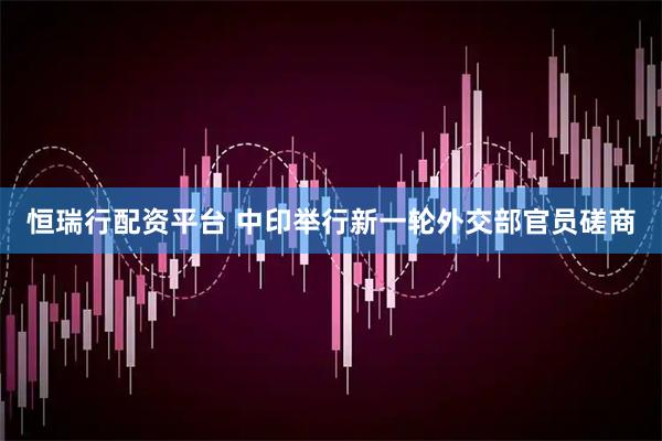 恒瑞行配资平台 中印举行新一轮外交部官员磋商