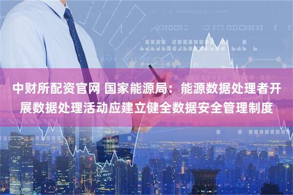 中财所配资官网 国家能源局：能源数据处理者开展数据处理活动应建立健全数据安全管理制度