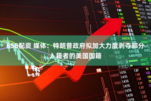 658配资 媒体：特朗普政府拟加大力度剥夺部分入籍者的美国国籍