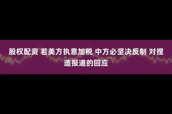股权配资 若美方执意加税 中方必坚决反制 对捏造报道的回应