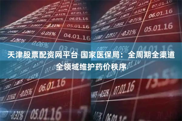 天津股票配资网平台 国家医保局：全周期全渠道全领域维护药价秩序