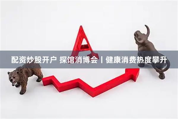 配资炒股开户 探馆消博会丨健康消费热度攀升