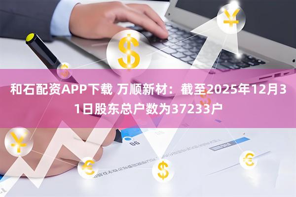 和石配资APP下载 万顺新材：截至2025年12月31日股东总户数为37233户