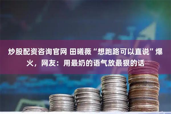 炒股配资咨询官网 田曦薇“想跑路可以直说”爆火，网友：用最奶的语气放最狠的话