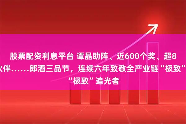 股票配资利息平台 谭晶助阵、近600个奖、超80%给伙伴……郎酒三品节，连续六年致敬全产业链“极致”追光者