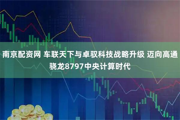 南京配资网 车联天下与卓驭科技战略升级 迈向高通骁龙8797中央计算时代