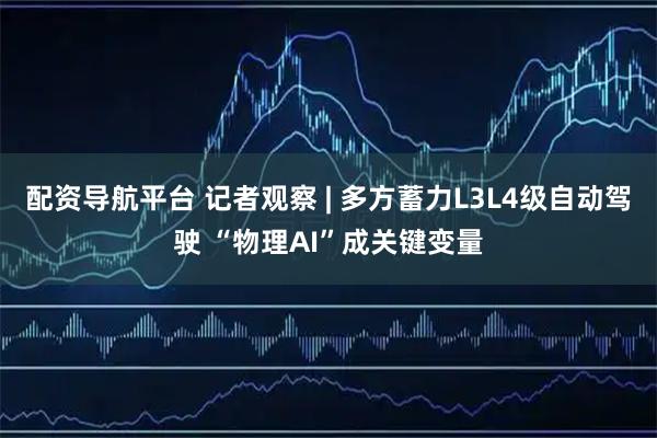 配资导航平台 记者观察 | 多方蓄力L3L4级自动驾驶 “物理AI”成关键变量