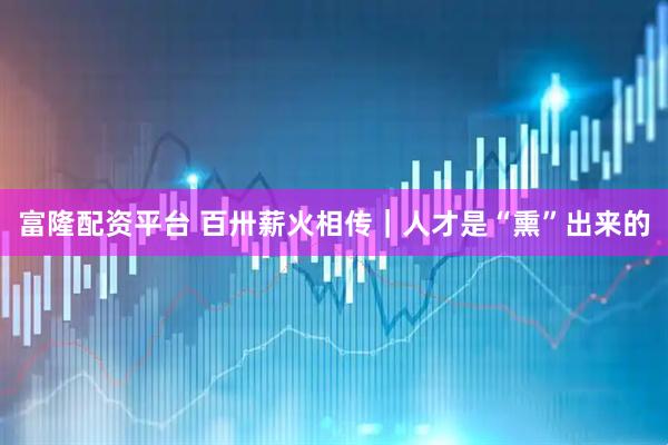 富隆配资平台 百卅薪火相传｜人才是“熏”出来的